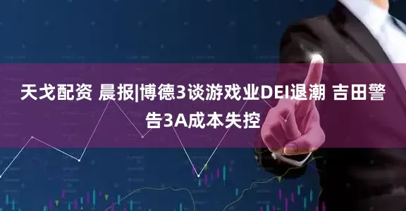 天戈配资 晨报|博德3谈游戏业DEI退潮 吉田警告3A成本失控