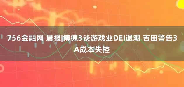 756金融网 晨报|博德3谈游戏业DEI退潮 吉田警告3A成本失控