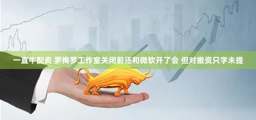 一直牛配资 罗梅罗工作室关闭前还和微软开了会 但对撤资只字未提