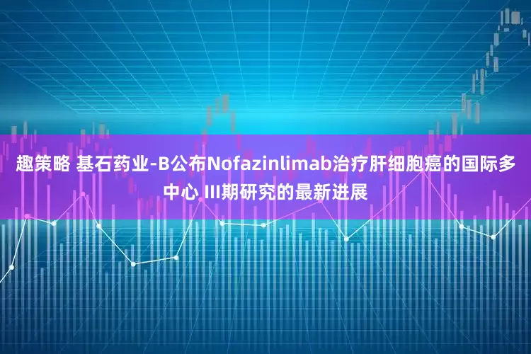 趣策略 基石药业-B公布Nofazinlimab治疗肝细胞癌的国际多中心 III期研究的最新进展