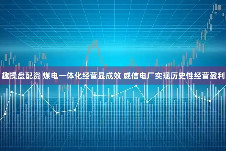 趣操盘配资 煤电一体化经营显成效 威信电厂实现历史性经营盈利