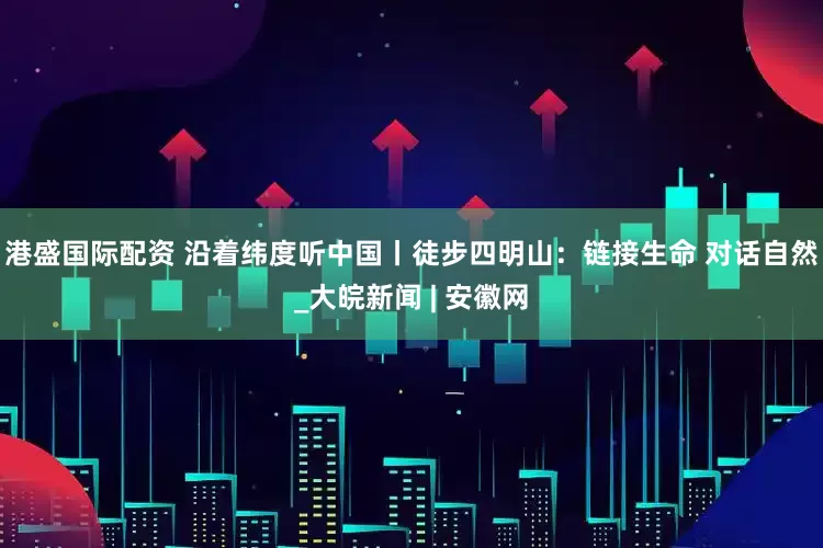 港盛国际配资 沿着纬度听中国丨徒步四明山：链接生命 对话自然_大皖新闻 | 安徽网