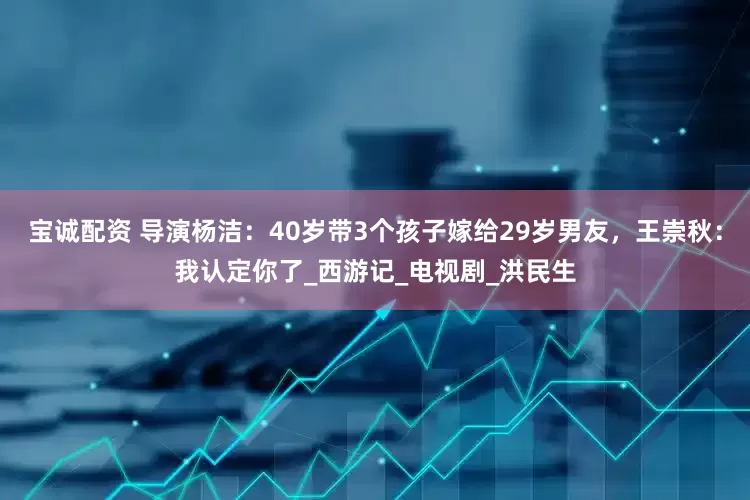 宝诚配资 导演杨洁：40岁带3个孩子嫁给29岁男友，王崇秋：我认定你了_西游记_电视剧_洪民生
