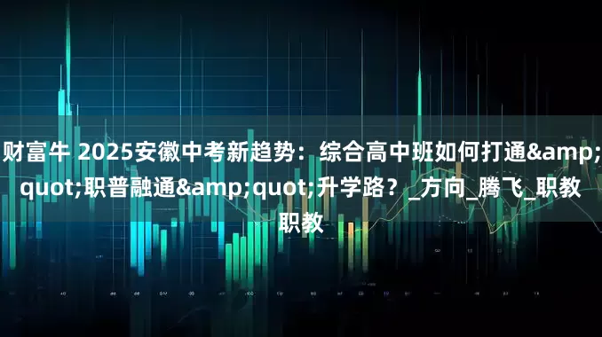 财富牛 2025安徽中考新趋势：综合高中班如何打通&quot;职普融通&quot;升学路？_方向_腾飞_职教