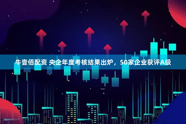 牛壹佰配资 央企年度考核结果出炉，50家企业获评A级