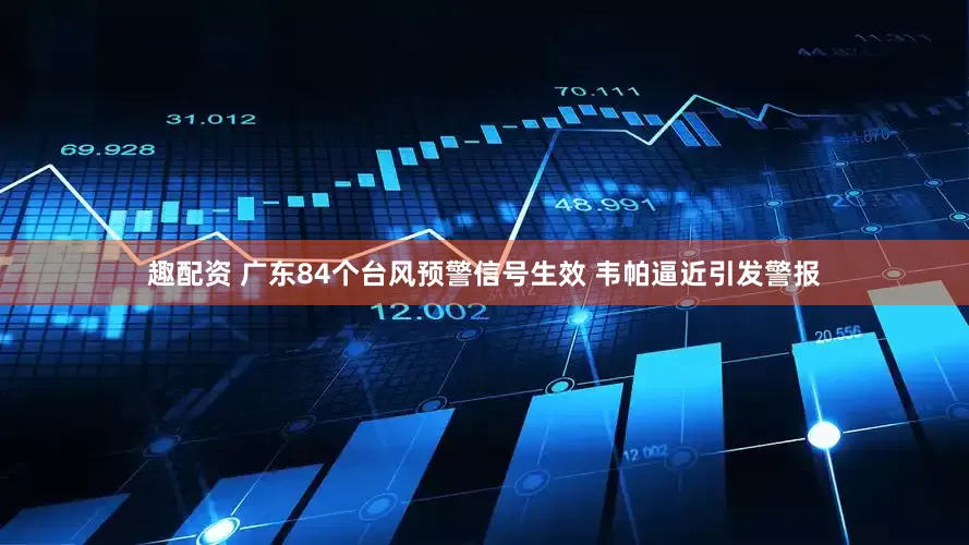 趣配资 广东84个台风预警信号生效 韦帕逼近引发警报