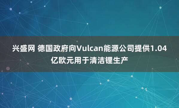 兴盛网 德国政府向Vulcan能源公司提供1.04亿欧元用于清洁锂生产
