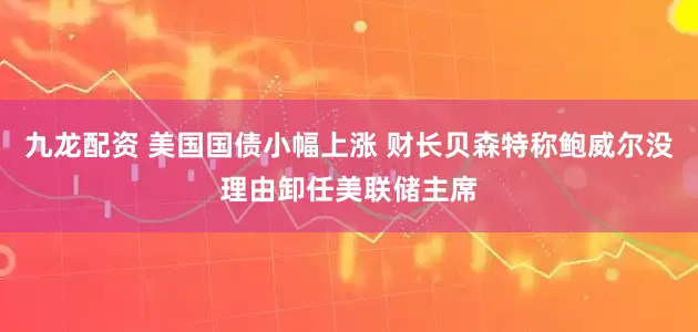 九龙配资 美国国债小幅上涨 财长贝森特称鲍威尔没理由卸任美联储主席