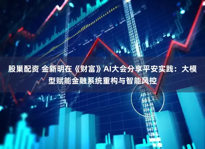 股巢配资 金新明在《财富》AI大会分享平安实践：大模型赋能金融系统重构与智能风控
