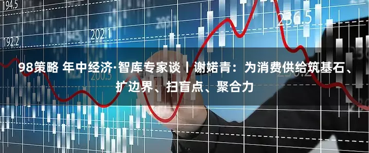 98策略 年中经济·智库专家谈丨谢婼青：为消费供给筑基石、扩边界、扫盲点、聚合力
