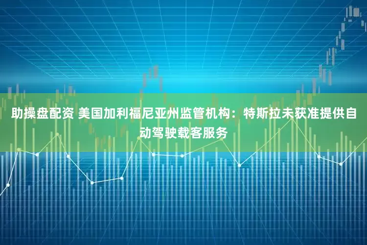 助操盘配资 美国加利福尼亚州监管机构：特斯拉未获准提供自动驾驶载客服务