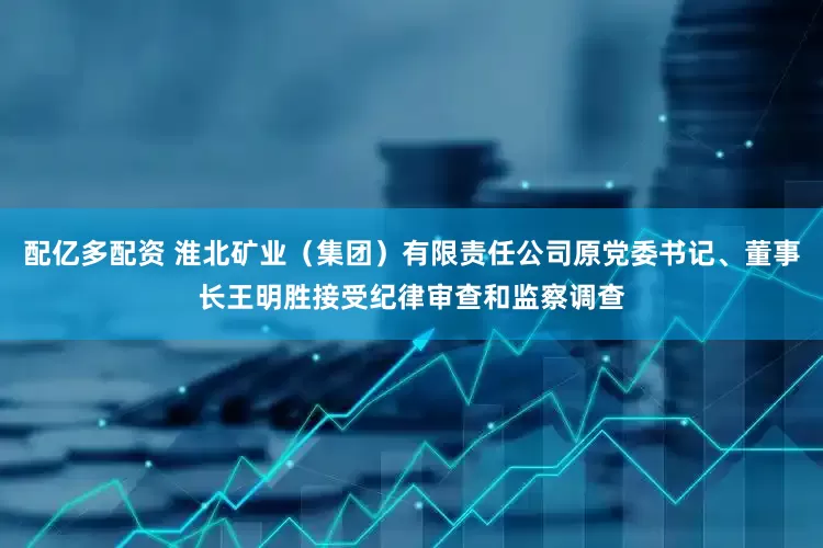 配亿多配资 淮北矿业（集团）有限责任公司原党委书记、董事长王明胜接受纪律审查和监察调查