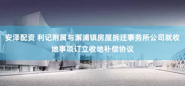 安泽配资 利记附属与澥浦镇房屋拆迁事务所公司就收地事项订立收地补偿协议