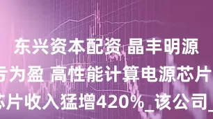 东兴资本配资 晶丰明源上半年扭亏为盈 高性能计算电源芯片收入猛增420%_该公司_同比_管理