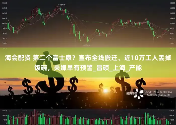海会配资 第二个富士康？宣布全线搬迁、近10万工人丢掉饭碗，央媒早有预警_昌硕_上海_产能