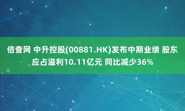 倍查网 中升控股(00881.HK)发布中期业绩 股东应占溢利10.11亿元 同比减少36%
