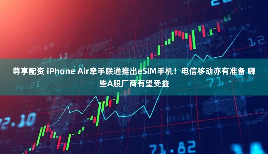 尊享配资 iPhone Air牵手联通推出eSIM手机！电信移动亦有准备 哪些A股厂商有望受益