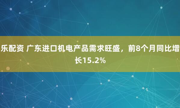 乐配资 广东进口机电产品需求旺盛，前8个月同比增长15.2%