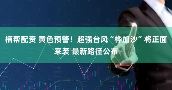 楠帮配资 黄色预警！超强台风“桦加沙”将正面来袭 最新路径公布