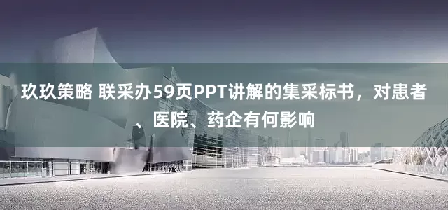 玖玖策略 联采办59页PPT讲解的集采标书，对患者、医院、药企有何影响