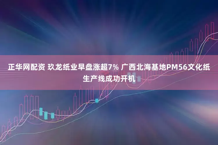 正华网配资 玖龙纸业早盘涨超7% 广西北海基地PM56文化纸生产线成功开机