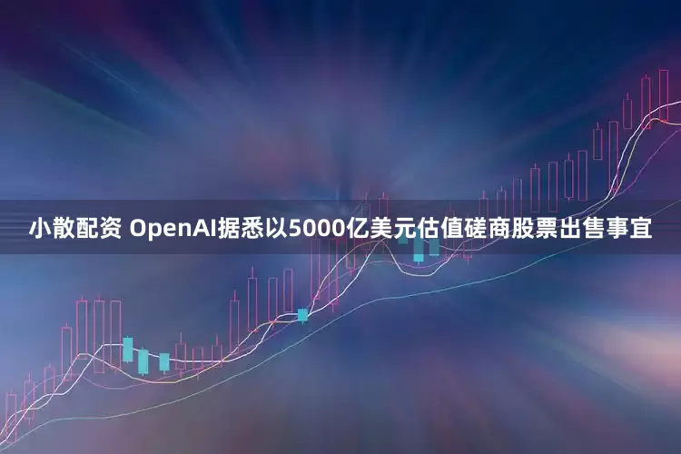 小散配资 OpenAI据悉以5000亿美元估值磋商股票出售事宜