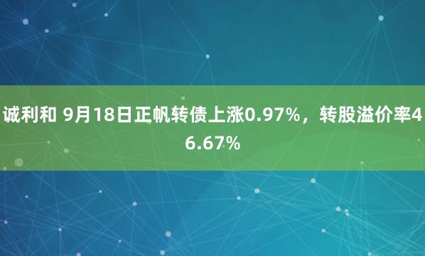 诚利和 9月18日正帆转债上涨0.97%，转股溢价率46.67%