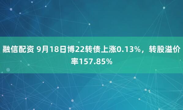 融信配资 9月18日博22转债上涨0.13%，转股溢价率157.85%