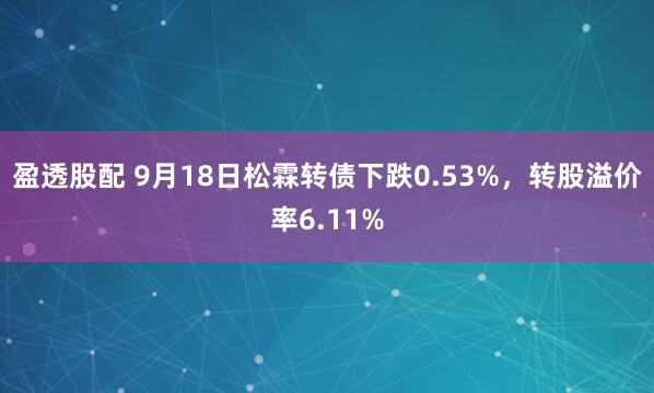 盈透股配 9月18日松霖转债下跌0.53%，转股溢价率6.11%