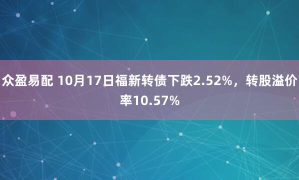众盈易配 10月17日福新转债下跌2.52%，转股溢价率10.57%