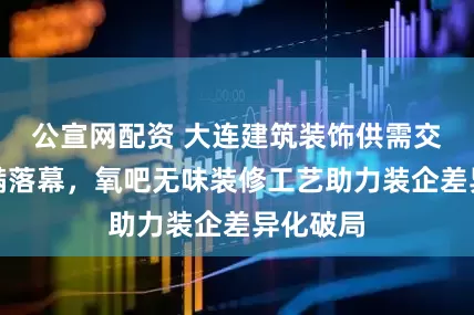 公宣网配资 大连建筑装饰供需交流会圆满落幕，氧吧无味装修工艺助力装企差异化破局
