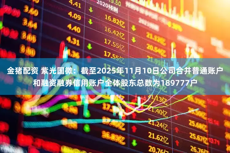金猪配资 紫光国微：截至2025年11月10日公司合并普通账户和融资融券信用账户全体股东总数为189777户