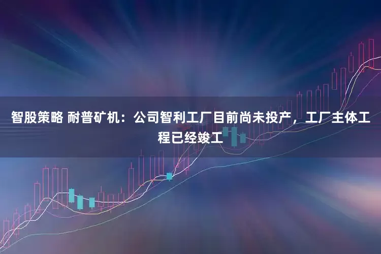 智股策略 耐普矿机：公司智利工厂目前尚未投产，工厂主体工程已经竣工