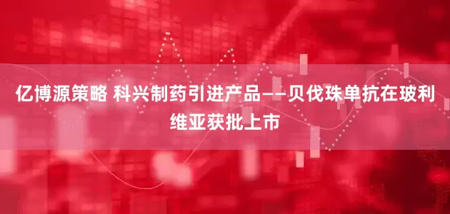 亿博源策略 科兴制药引进产品——贝伐珠单抗在玻利维亚获批上市
