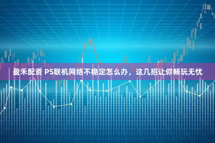 盈禾配资 PS联机网络不稳定怎么办，这几招让你畅玩无忧