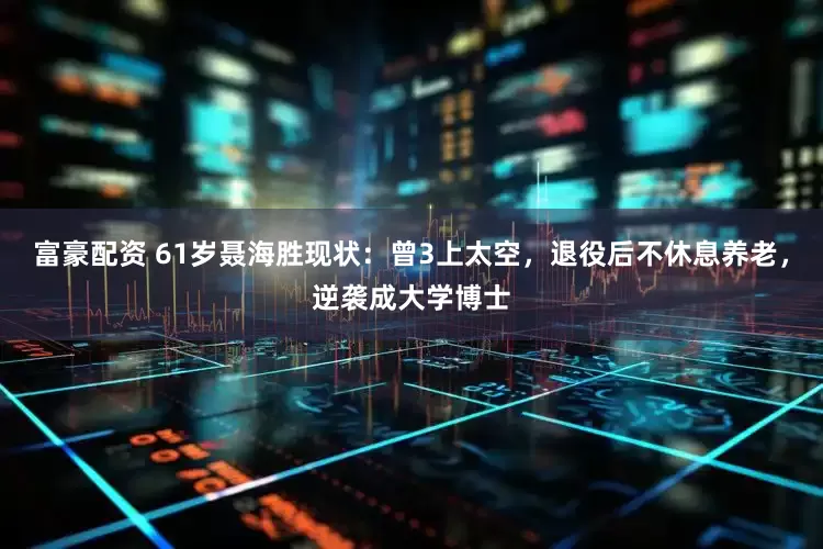 富豪配资 61岁聂海胜现状：曾3上太空，退役后不休息养老，逆袭成大学博士