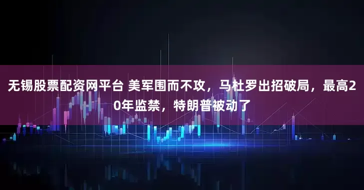 无锡股票配资网平台 美军围而不攻，马杜罗出招破局，最高20年监禁，特朗普被动了