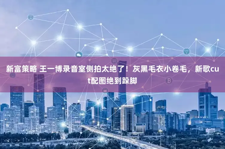 新富策略 王一博录音室侧拍太绝了！灰黑毛衣小卷毛，新歌cut配图绝到跺脚