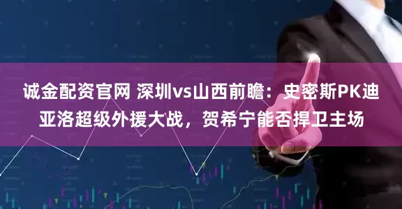 诚金配资官网 深圳vs山西前瞻：史密斯PK迪亚洛超级外援大战，贺希宁能否捍卫主场