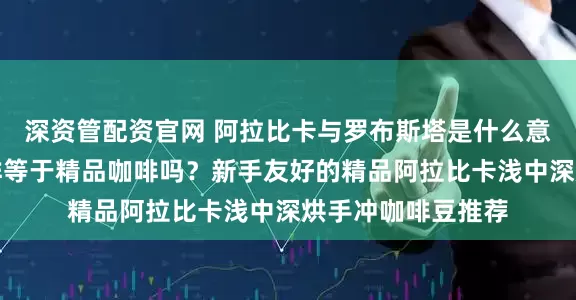 深资管配资官网 阿拉比卡与罗布斯塔是什么意思？阿拉比卡咖啡等于精品咖啡吗？新手友好的精品阿拉比卡浅中深烘手冲咖啡豆推荐