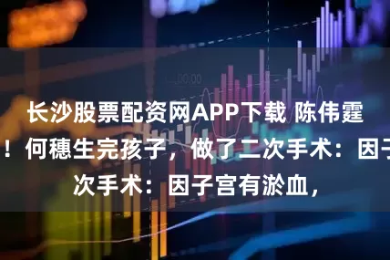 长沙股票配资网APP下载 陈伟霆也没有想到！何穗生完孩子，做了二次手术：因子宫有淤血，