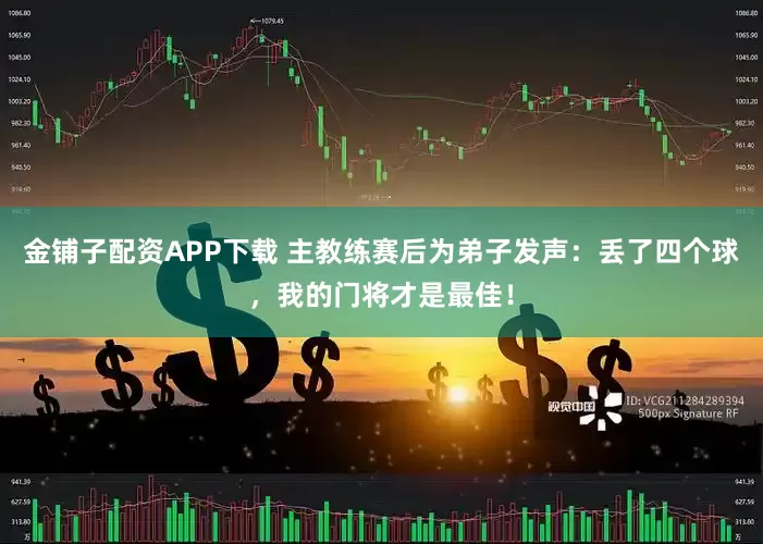 金铺子配资APP下载 主教练赛后为弟子发声：丢了四个球，我的门将才是最佳！