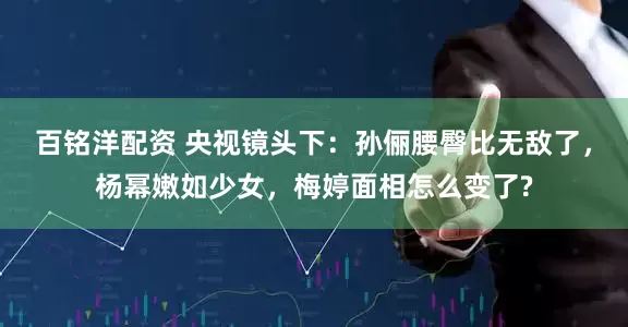 百铭洋配资 央视镜头下：孙俪腰臀比无敌了，杨幂嫩如少女，梅婷面相怎么变了?