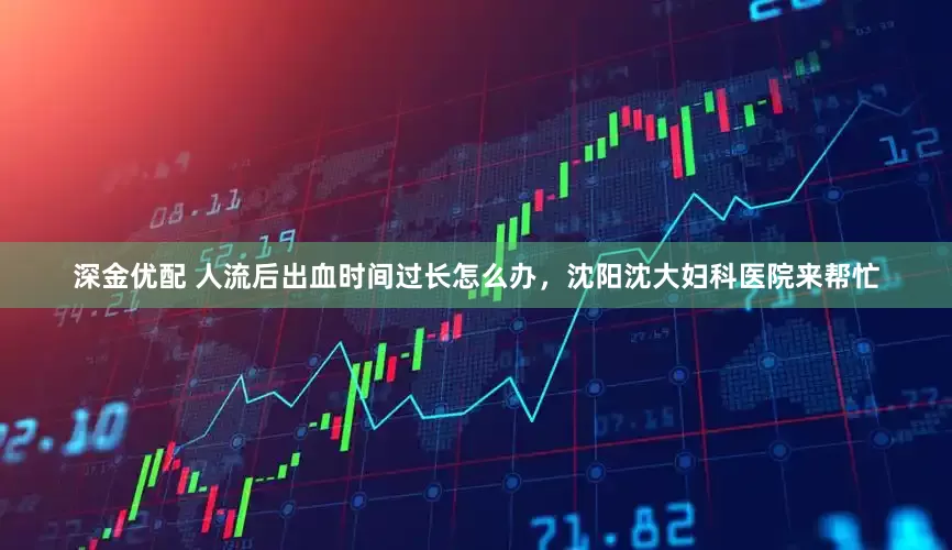深金优配 人流后出血时间过长怎么办，沈阳沈大妇科医院来帮忙